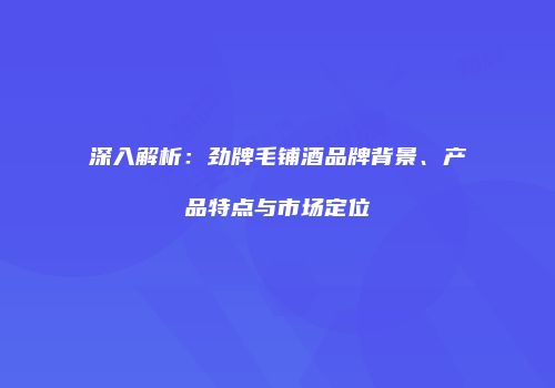 深入解析：劲牌毛铺酒品牌背景、产品特点与市场定位