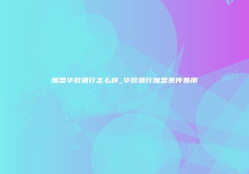 加盟华致酒行怎么样_华致酒行加盟条件费用