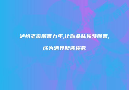 泸州老窖醇香九年,让你品味独特醇香,成为酒界新晋爆款