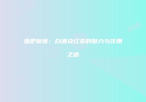 酒吧新宠：白酒兑红茶的魅力与饮用之道
