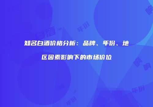 知名白酒价格分析：品牌、年份、地区因素影响下的市场价位