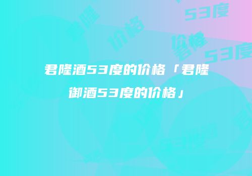 君隆酒53度的价格「君隆御酒53度的价格」