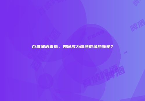 百威啤酒青岛，如何成为啤酒市场的新宠？