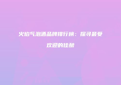 火焰气泡酒品牌排行榜：探寻最受欢迎的佳酿