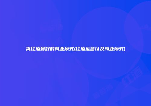 卖红酒最好的商业模式(红酒运营以及商业模式)