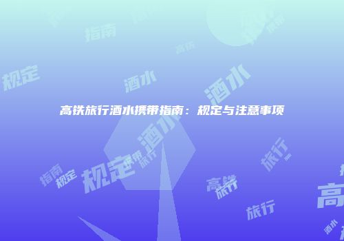 高铁旅行酒水携带指南：规定与注意事项