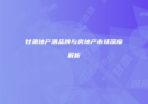 甘肃地产酒品牌与房地产市场深度解析