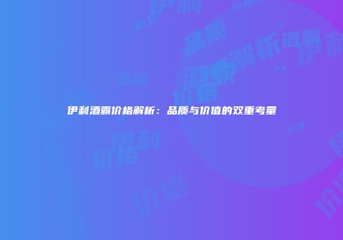 伊利酒霸价格解析：品质与价值的双重考量
