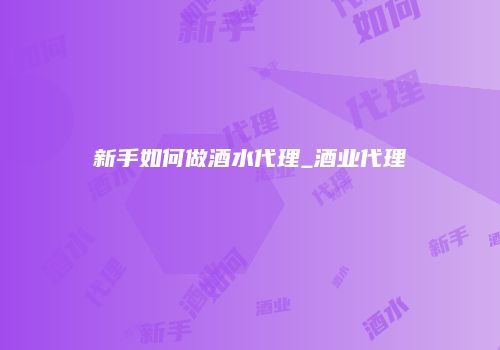 新手如何做酒水代理_酒业代理