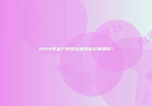 1995年出产的茅台酒现在价值如何?