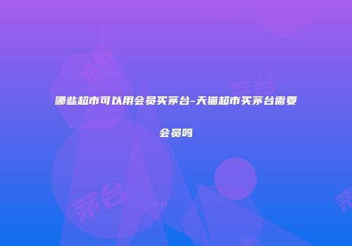 哪些超市可以用会员买茅台-天猫超市买茅台需要会员吗
