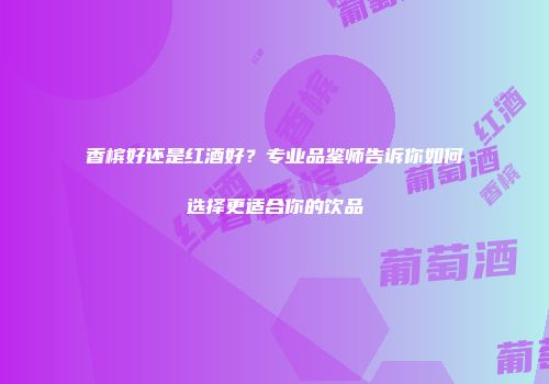 香槟好还是红酒好？专业品鉴师告诉你如何选择更适合你的饮品