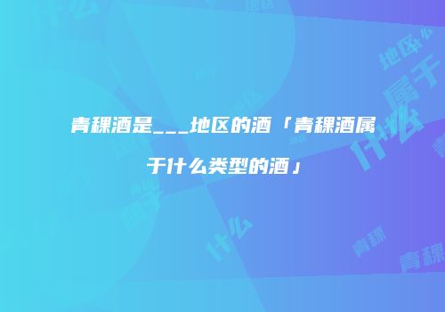 青稞酒是___地区的酒「青稞酒属于什么类型的酒」