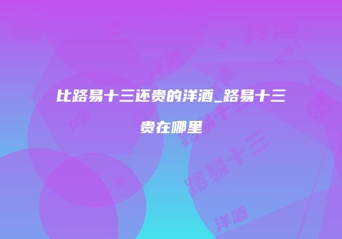比路易十三还贵的洋酒_路易十三贵在哪里