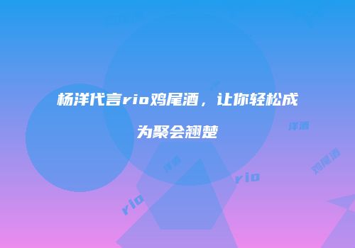 杨洋代言rio鸡尾酒，让你轻松成为聚会翘楚