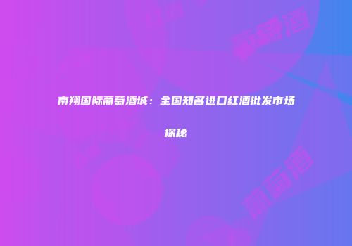 南翔国际葡萄酒城：全国知名进口红酒批发市场探秘