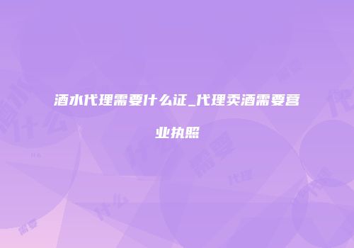 酒水代理需要什么证_代理卖酒需要营业执照