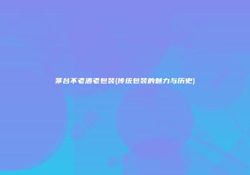 茅台不老酒老包装(传统包装的魅力与历史)