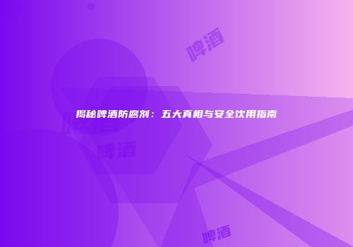 揭秘啤酒防腐剂：五大真相与安全饮用指南