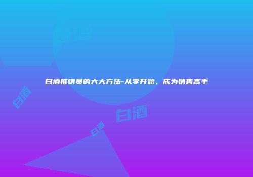 白酒推销员的六大方法-从零开始，成为销售高手