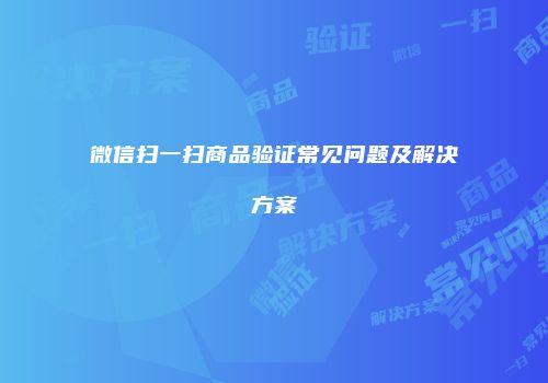 微信扫一扫商品验证常见问题及解决方案