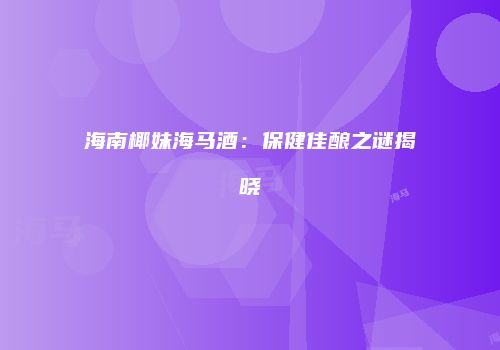 海南椰妹海马酒：保健佳酿之谜揭晓