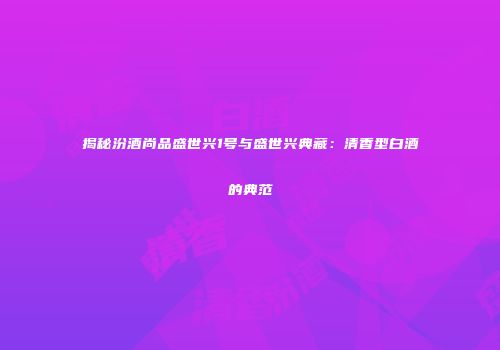揭秘汾酒尚品盛世兴1号与盛世兴典藏：清香型白酒的典范