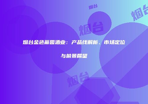 烟台金色葡园酒业：产品线解析、市场定位与前景展望
