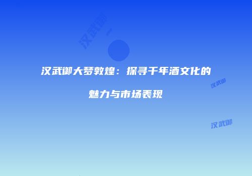 汉武御大梦敦煌：探寻千年酒文化的魅力与市场表现