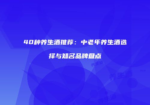 40种养生酒推荐：中老年养生酒选择与知名品牌盘点