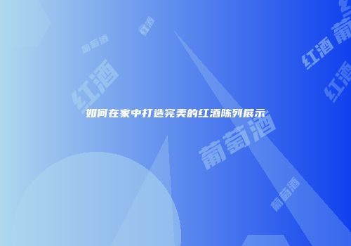 如何在家中打造完美的红酒陈列展示