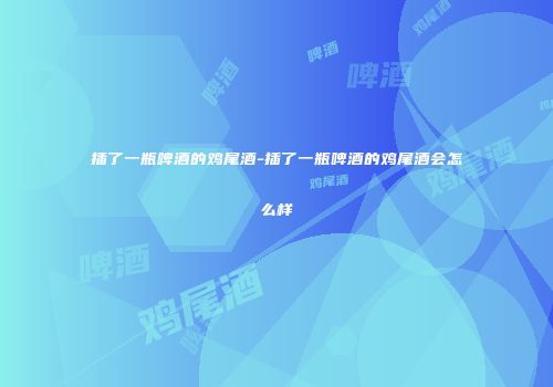 插了一瓶啤酒的鸡尾酒-插了一瓶啤酒的鸡尾酒会怎么样