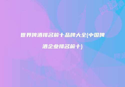 世界啤酒排名前十品牌大全(中国啤酒企业排名前十)