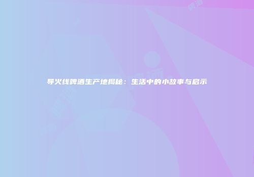 导火线啤酒生产地揭秘：生活中的小故事与启示