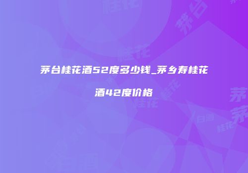 茅台桂花酒52度多少钱_茅乡寿桂花酒42度价格