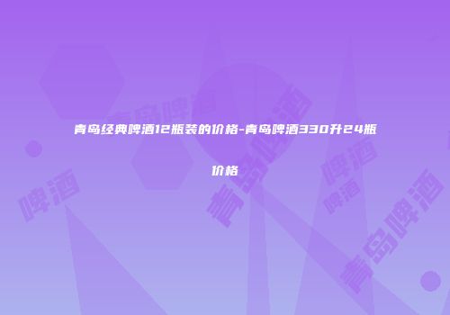 青岛经典啤酒12瓶装的价格-青岛啤酒330升24瓶价格