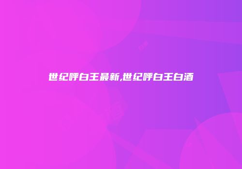 世纪呼白王最新,世纪呼白王白酒