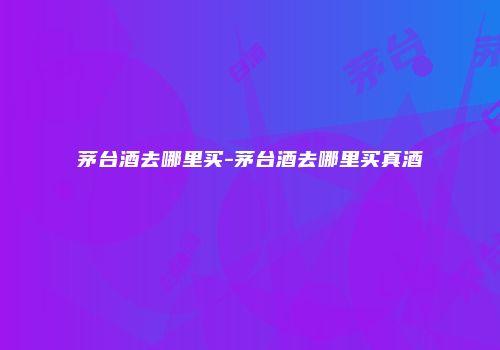 茅台酒去哪里买-茅台酒去哪里买真酒