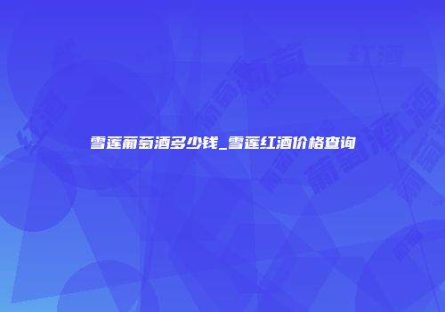 雪莲葡萄酒多少钱_雪莲红酒价格查询