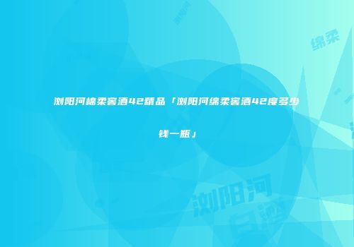 浏阳河棉柔窖酒42精品「浏阳河绵柔窖酒42度多少钱一瓶」