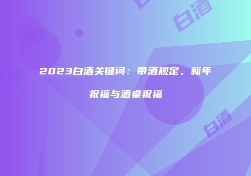 2023白酒关键词：带酒规定、新年祝福与酒桌祝福