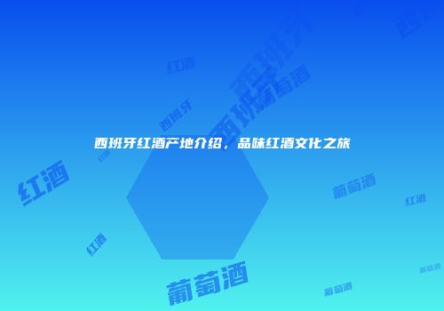 西班牙红酒产地介绍，品味红酒文化之旅