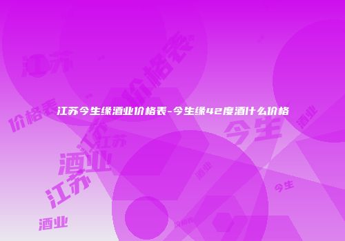 江苏今生缘酒业价格表-今生缘42度酒什么价格