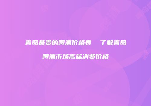 青岛最贵的啤酒价格表  了解青岛啤酒市场高端消费价格
