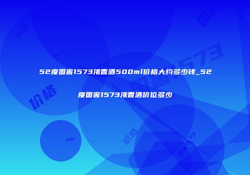 52度国窖1573浓香酒500ml价格大约多少钱_52度国窖1573浓香酒价位多少