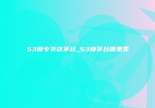 53度专卖店茅台_53度茅台哪里卖