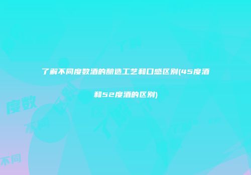 了解不同度数酒的酿造工艺和口感区别(45度酒和52度酒的区别)