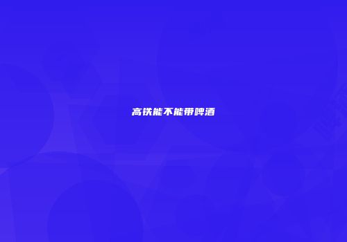 高铁能不能带啤酒