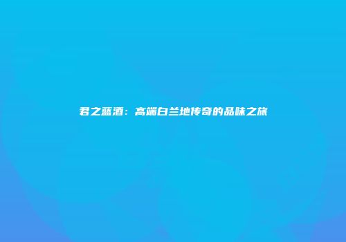 君之蓝酒：高端白兰地传奇的品味之旅