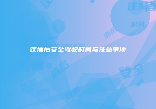 饮酒后安全驾驶时间与注意事项